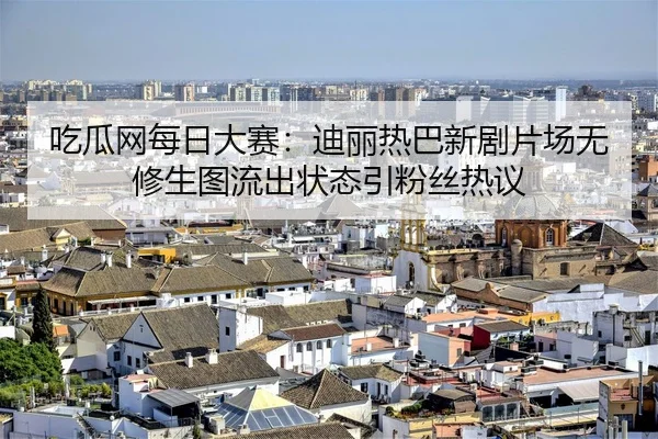 吃瓜网每日大赛：迪丽热巴新剧片场无修生图流出状态引粉丝热议
