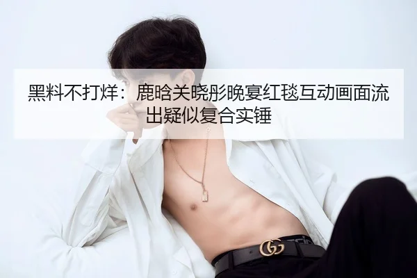 黑料不打烊：鹿晗关晓彤晚宴红毯互动画面流出疑似复合实锤